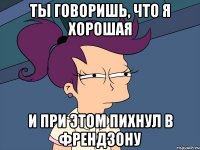 Ты говоришь, что я хорошая и при этом пихнул в френдзону
