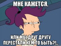 мне кажется, или мы друг другу перестали кем то быть?!..
