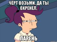 Чёрт возьми, да ты охренел, парень