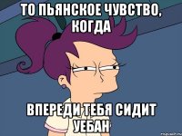 то пьянское чувство, когда впереди тебя сидит уебан