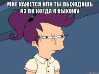 Мне кажется или ты выходишь из вк когда я выхожу 