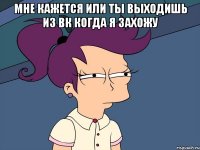 Мне кажется или ты выходишь из вк когда я захожу 