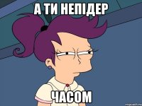 А ТИ НЕПІДЕР ЧАСОМ