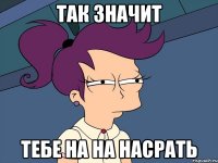 так значит тебе на на насрать
