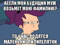 аесли мой будущий муж возьмет мою фамилию? то у нас родятся маленькие Пилипелятки