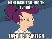 мені кажітся..шо ти Тупий? та ні не кажітся