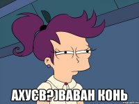 ахуєв?)Ваван конь