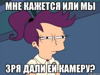 мне кажется или мы зря дали ей камеру?
