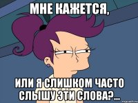 Мне кажется, Или я слишком часто слышу эти слова?...