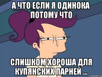 а что если я одинока потому что слишком хороша для купянских парней ...