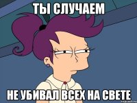 Ты случаем Не убивал всех на свете