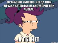 То ужасное чувство, когда твои друзья катаются на сноуборде или лыжах, а ты нет