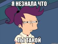 я незнала что ты такой