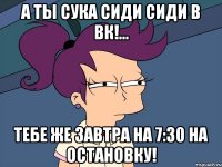 А ТЫ СУКА СИДИ СИДИ В ВК!... ТЕБЕ ЖЕ ЗАВТРА НА 7:30 на остановку!
