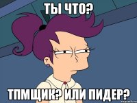 Ты что? ТПМщик? или Пидер?