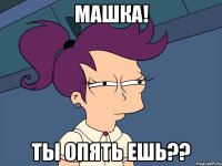 Машка! Ты опять ешь??