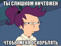 ты слишком ничтожен чтобы меня оскорблять