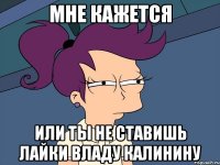 Мне кажется Или ты не ставишь лайки Владу Калинину