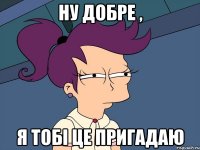 Ну добре , я тобі це пригадаю