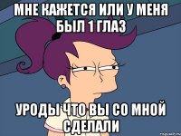 МНЕ КАЖЕТСЯ ИЛИ У МЕНЯ БЫЛ 1 глаз уроды что вы со мной сделали