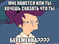 Мне кажется или ты хочешь сказать что ты БЕРЕМЕННА????