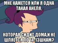 Мне кажется или я одна такая Анеля, которая сидит дома,и не шляется по 14-13шкам?
