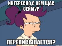 Интересно,с кем щас Сеймур переписывается?