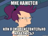 мне кажется или я ему действительно нравлюсь?