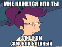 Мне кажется или ты слишком самовлюбленный