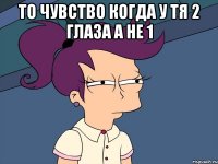То чувство когда у тя 2 глаза а не 1 