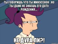 ты говоришь что ты Микусенок , но ты даже не знаешь его дату рождения.... не дура ли?!