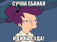 сучка ебаная иди ка суда!