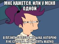 Мне кажется, или у меня одной в плэйлисте есть музыка, которую я не слушаю, но удалять жалко