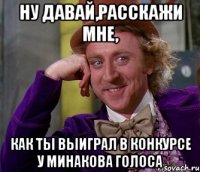 Ну давай,расскажи мне, как ты выиграл в конкурсе у Минакова голоса