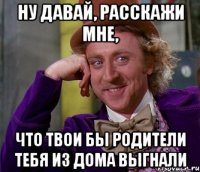 Ну давай, расскажи мне, что твои бы родители тебя из дома выгнали