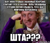 пара иностранцев знакомых искренне считают, что в России "культ женщины". Странно потом слышать, что у нас "мужчины перевелись Шта???