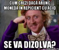 Cum crezi dacă arunc moneda în repicient cu acid se va dizolva?