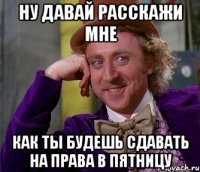 ну давай расскажи мне как ты будешь сдавать на права в пятницу