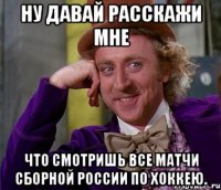 Ну давай расскажи мне Что смотришь все матчи сборной России по хоккею.