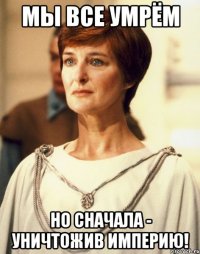 МЫ ВСЕ УМРЁМ НО СНАЧАЛА - УНИЧТОЖИВ ИМПЕРИЮ!