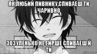 як,любий Пивнику,спиваеш ти чаривно Зозуленько не гирше спиваеш й ти