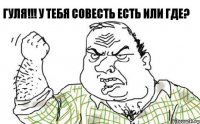 ГУЛЯ!!! у тебя совесть есть или где? 