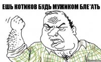 ЕШЬ КОТИКОВ БУДЬ МУЖИКОМ БЛЕ*АТЬ