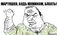 Мартяшев, будь мужиком, блеать!