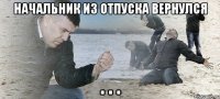 НАЧАЛЬНИК ИЗ ОТПУСКА ВЕРНУЛСЯ . . .