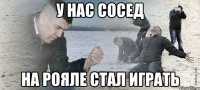 у нас сосед на рояле стал играть