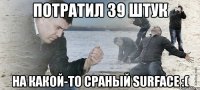 Потратил 39 штук на какой-то сраный surface :(