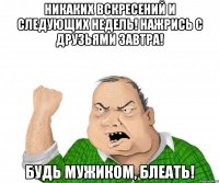 Никаких вскресений и следующих недель! Нажрись с друзьями завтра! Будь мужиком, блеать!