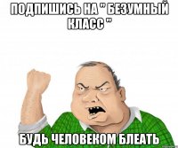 подпишись на " БеЗуМныЙ КлАсС " будь человеком блеать