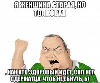 Я женшина старая, но толковая , как кто здоровый идёт, сил нет сдержатца, чтоб не ёбнуть, Ь!
